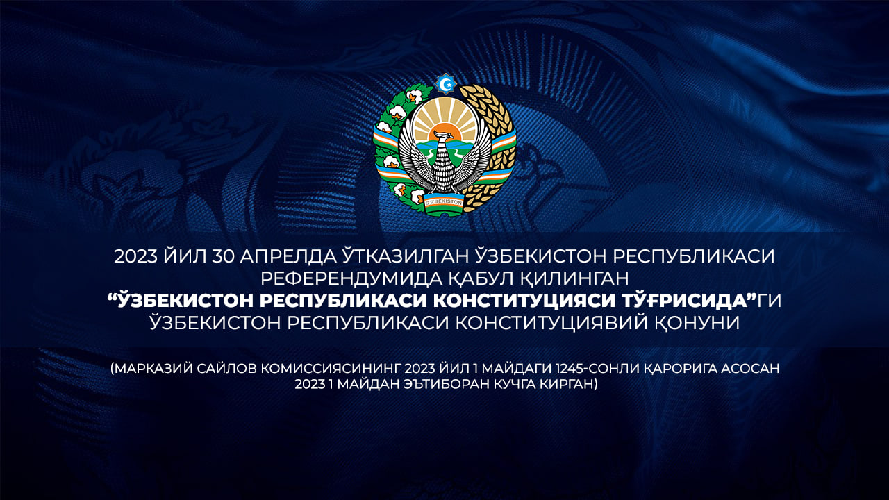 2023 йил 30 апрелдаги Ўзбекистон Республикаси референдумида қабул қилинган “Ўзбекистон Республикаси Конституцияси тўғрисида”ги Ўзбекистон Республикаси Конституциявий қонуни (Марказий сайлов комиссиясининг 2023 йил 1 майдаги 1245-сонли қарорига асосан 2023 йил 1 майдан эътиборан кучга кирган)